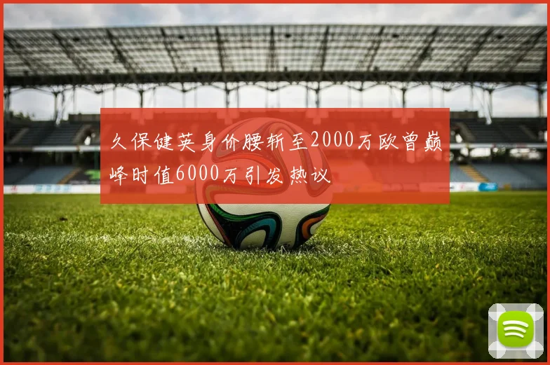 久保健英身价腰斩至2000万欧曾巅峰时值6000万引发热议