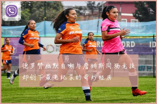 德罗赞幽默自嘲与詹姆斯同场竞技却创下最老纪录的奇妙经历