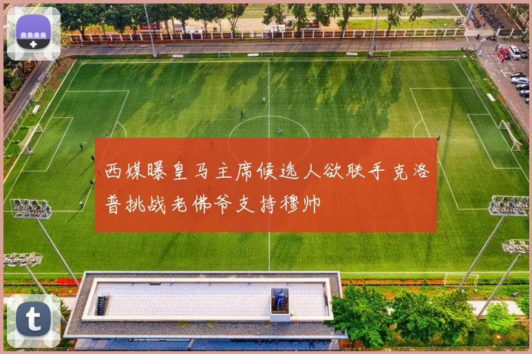 西媒曝皇马主席候选人欲联手克洛普挑战老佛爷支持穆帅