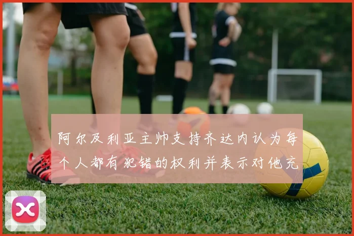 阿尔及利亚主帅支持齐达内认为每个人都有犯错的权利并表示对他充满信心
