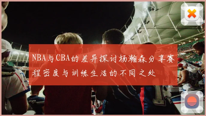 NBA与CBA的差异探讨杨瀚森分享赛程密度与训练生活的不同之处