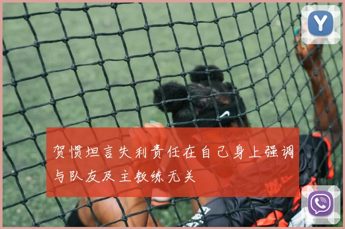 贺惯坦言失利责任在自己身上强调与队友及主教练无关