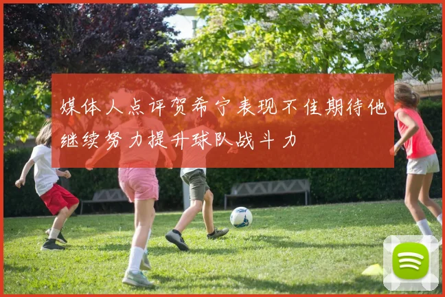 媒体人点评贺希宁表现不佳期待他继续努力提升球队战斗力