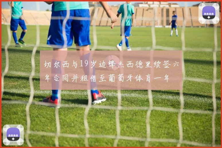 切尔西与19岁边锋杰西德里续签六年合同并租借至葡萄牙体育一年