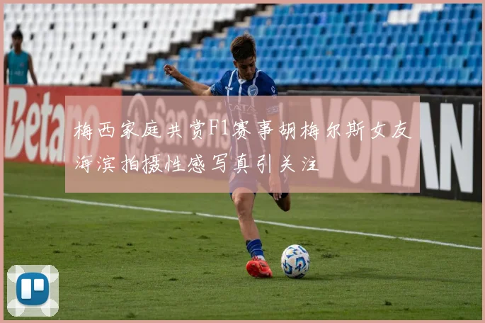 梅西家庭共赏F1赛事胡梅尔斯女友海滨拍摄性感写真引关注