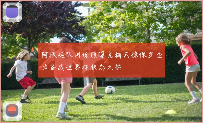 阿根廷队训练照曝光梅西德保罗全力备战世界杯状态火热