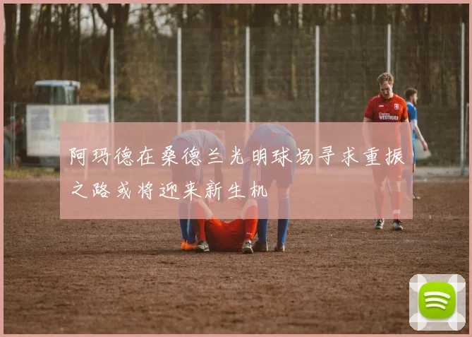 阿玛德在桑德兰光明球场寻求重振之路或将迎来新生机