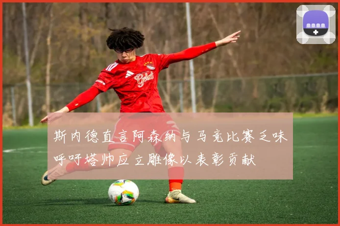 斯内德直言阿森纳与马竞比赛乏味呼吁塔帅应立雕像以表彰贡献