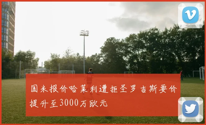 国米报价哈莱利遭拒圣罗吉斯要价提升至3000万欧元