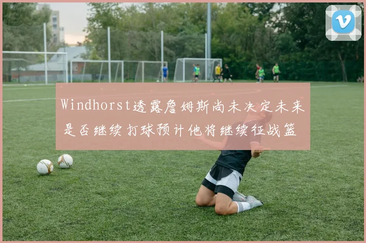 Windhorst透露詹姆斯尚未决定未来是否继续打球预计他将继续征战篮球赛场