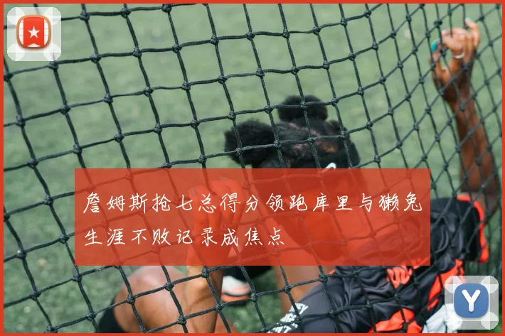 詹姆斯抢七总得分领跑库里与獭兔生涯不败记录成焦点